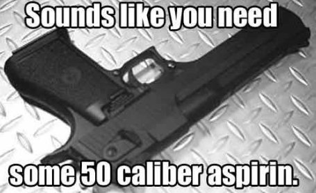 sounds like you need some .50 caliber aspirin
